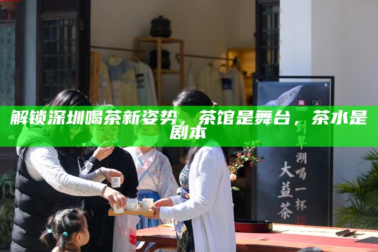 解锁深圳喝茶新姿势，茶馆是舞台，茶水是剧本