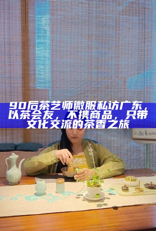 90后茶艺师微服私访广东，以茶会友，不携商品，只带文化交流的茶香之旅